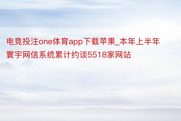 电竞投注one体育app下载苹果_本年上半年寰宇网信系统累计约谈5518家网站