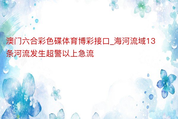 澳门六合彩色碟体育博彩接口_海河流域13条河流发生超警以上急流