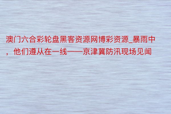 澳门六合彩轮盘黑客资源网博彩资源_暴雨中，他们遵从在一线——京津冀防汛现场见闻