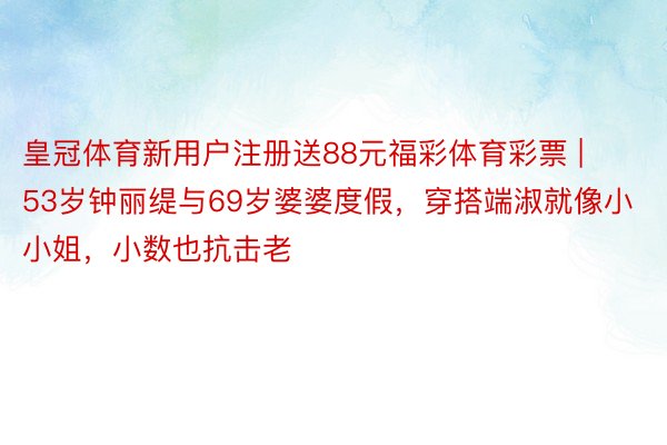 皇冠体育新用户注册送88元福彩体育彩票 | 53岁钟丽缇与69岁婆婆度假，穿搭端淑就像小小姐，小数也抗击老