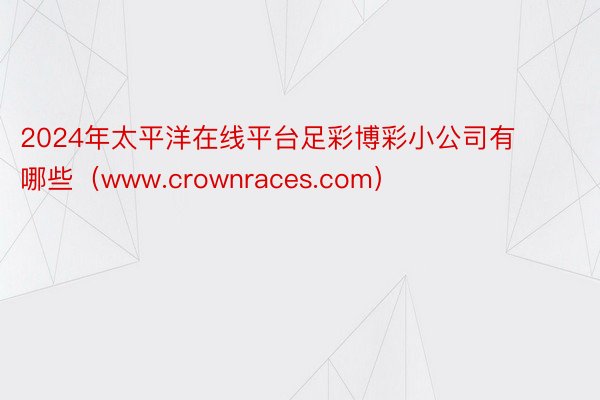 2024年太平洋在线平台足彩博彩小公司有哪些（www.crownraces.com）