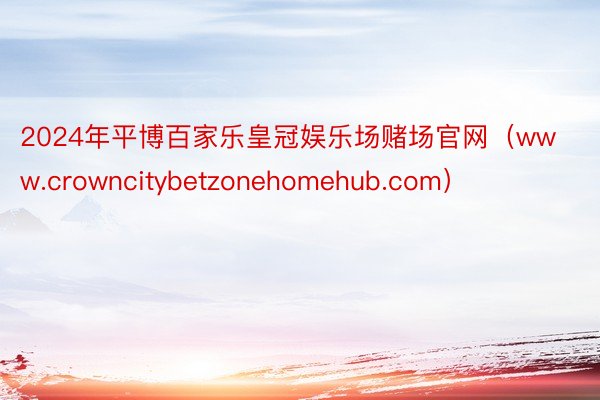 2024年平博百家乐皇冠娱乐场赌场官网（www.crowncitybetzonehomehub.com）