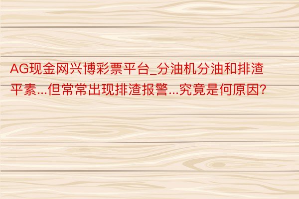 AG现金网兴博彩票平台_分油机分油和排渣平素...但常常出现排渣报警...究竟是何原因？