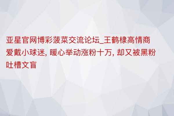 亚星官网博彩菠菜交流论坛_王鹤棣高情商爱戴小球迷, 暖心举动涨粉十万, 却又被黑粉吐槽文盲