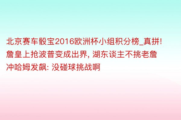 北京赛车骰宝2016欧洲杯小组积分榜_真拼! 詹皇上抢波普变成出界, 湖东谈主不挑老詹冲哈姆发飙: 没碰球挑战啊