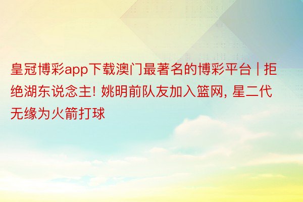 皇冠博彩app下载澳门最著名的博彩平台 | 拒绝湖东说念主! 姚明前队友加入篮网, 星二代无缘为火箭打球