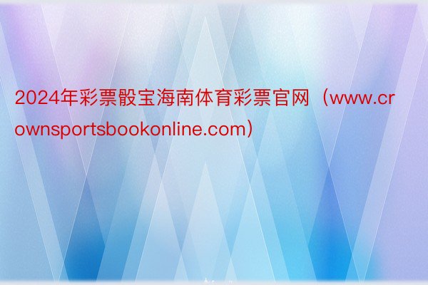 2024年彩票骰宝海南体育彩票官网（www.crownsportsbookonline.com）