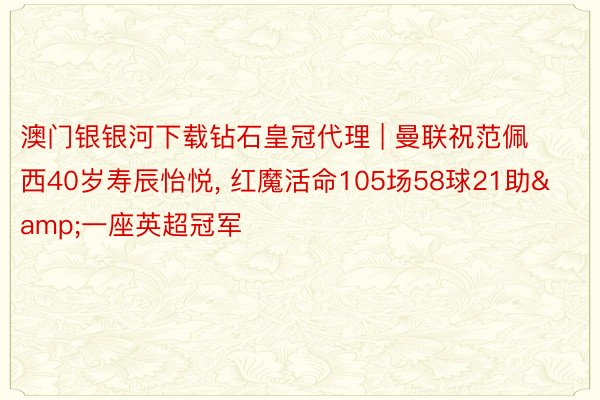 澳门银银河下载钻石皇冠代理 | 曼联祝范佩西40岁寿辰怡悦, 红魔活命105场58球21助&一座英超冠军