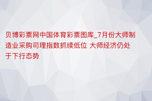 贝博彩票网中国体育彩票图库_7月份大师制造业采购司理指数抓续低位 大师经济仍处于下行态势