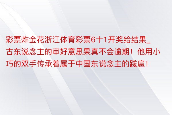 彩票炸金花浙江体育彩票6十1开奖给结果_古东说念主的审好意思果真不会逾期！他用小巧的双手传承着属于中国东说念主的跋扈！