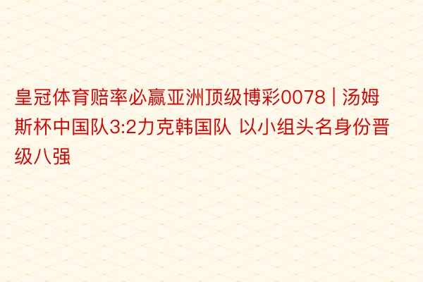 皇冠体育赔率必赢亚洲顶级博彩0078 | 汤姆斯杯中国队3:2力克韩国队 以小组头名身份晋级八强