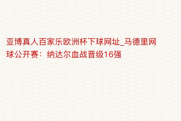 亚博真人百家乐欧洲杯下球网址_马德里网球公开赛：纳达尔血战晋级16强