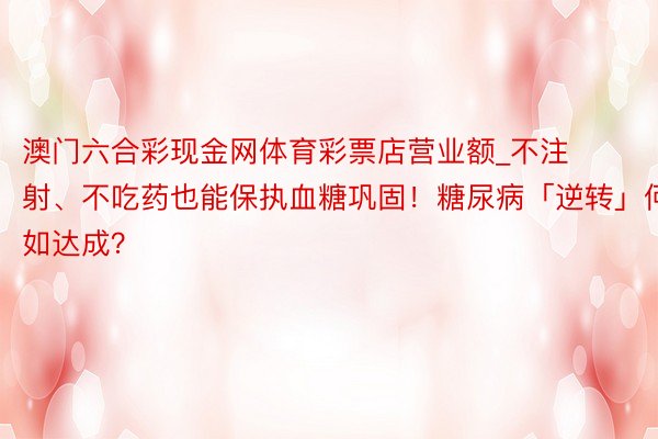 澳门六合彩现金网体育彩票店营业额_不注射、不吃药也能保执血糖巩固！糖尿病「逆转」何如达成？