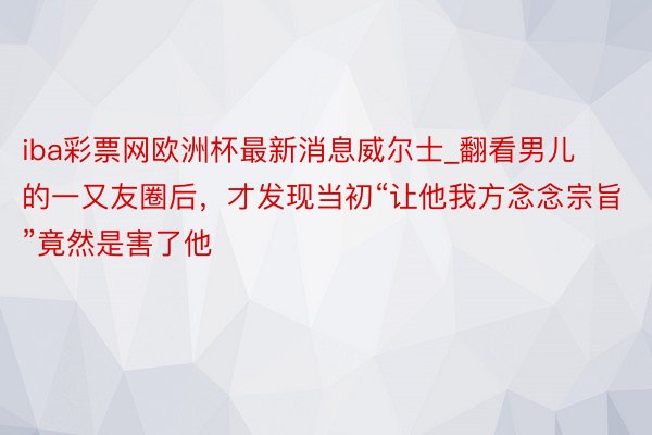 iba彩票网欧洲杯最新消息威尔士_翻看男儿的一又友圈后，才发现当初“让他我方念念宗旨”竟然是害了他