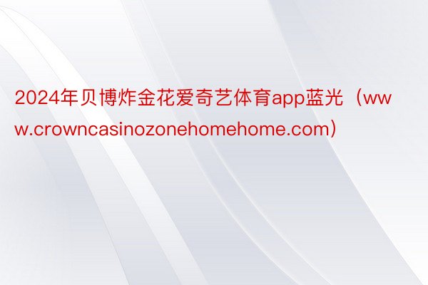 2024年贝博炸金花爱奇艺体育app蓝光（www.crowncasinozonehomehome.com）