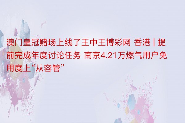 澳门皇冠赌场上线了王中王博彩网 香港 | 提前完成年度讨论任务 南京4.21万燃气用户免用度上“从容管”