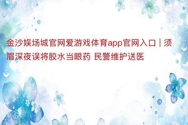 金沙娱场城官网爱游戏体育app官网入口 | 须眉深夜误将胶水当眼药 民警维护送医