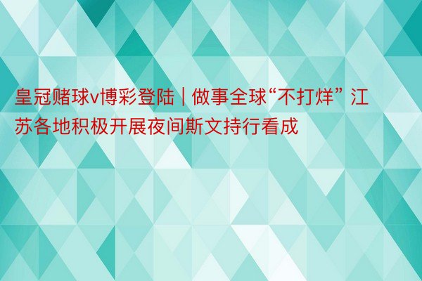 皇冠赌球v博彩登陆 | 做事全球“不打烊” 江苏各地积极开展夜间斯文持行看成