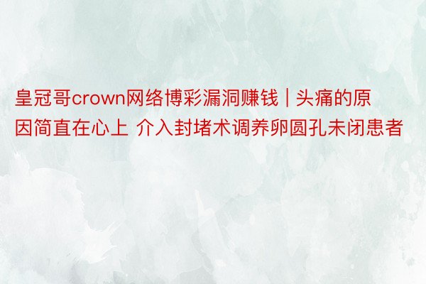 皇冠哥crown网络博彩漏洞赚钱 | 头痛的原因简直在心上 介入封堵术调养卵圆孔未闭患者