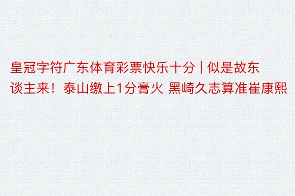 皇冠字符广东体育彩票快乐十分 | 似是故东谈主来！泰山缴上1分膏火 黑崎久志算准崔康熙