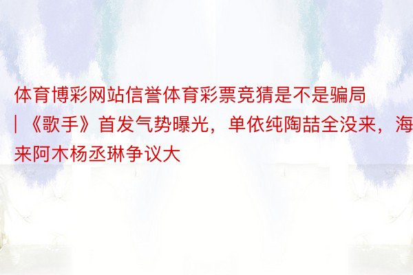 体育博彩网站信誉体育彩票竞猜是不是骗局 | 《歌手》首发气势曝光，单依纯陶喆全没来，海来阿木杨丞琳争议大