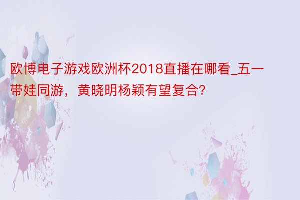 欧博电子游戏欧洲杯2018直播在哪看_五一带娃同游，黄晓明杨颖有望复合？