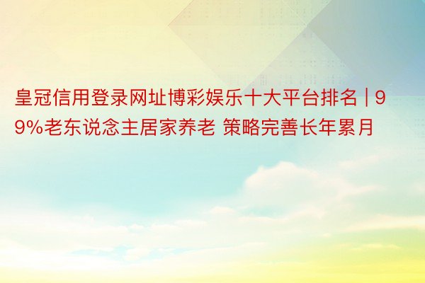 皇冠信用登录网址博彩娱乐十大平台排名 | 99%老东说念主居家养老 策略完善长年累月