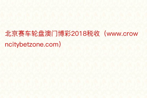 北京赛车轮盘澳门博彩2018税收（www.crowncitybetzone.com）