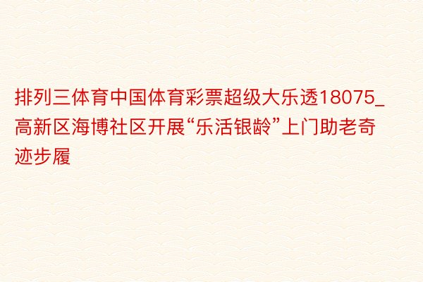 排列三体育中国体育彩票超级大乐透18075_高新区海博社区开展“乐活银龄”上门助老奇迹步履