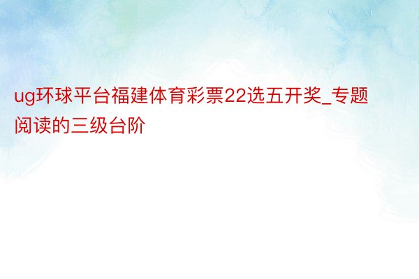 ug环球平台福建体育彩票22选五开奖_专题阅读的三级台阶