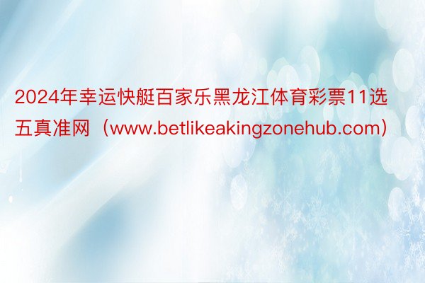 2024年幸运快艇百家乐黑龙江体育彩票11选五真准网（www.betlikeakingzonehub.com）