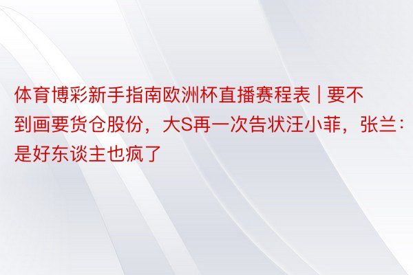 体育博彩新手指南欧洲杯直播赛程表 | 要不到画要货仓股份，大S再一次告状汪小菲，张兰：是好东谈主也疯了