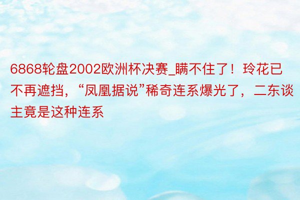 6868轮盘2002欧洲杯决赛_瞒不住了！玲花已不再遮挡，“凤凰据说”稀奇连系爆光了，二东谈主竟是这种连系