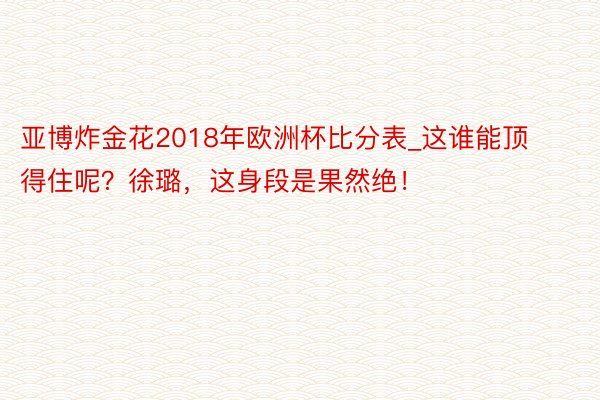 亚博炸金花2018年欧洲杯比分表_这谁能顶得住呢？徐璐，这身段是果然绝！