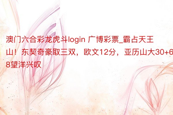 澳门六合彩龙虎斗login 广博彩票_霸占天王山！东契奇豪取三双，欧文12分，亚历山大30+6+8望洋兴叹