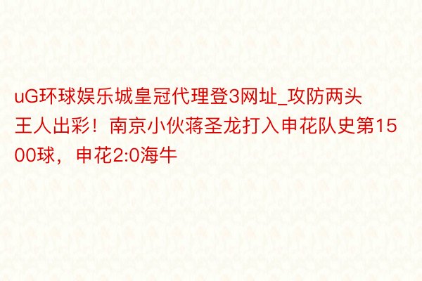 uG环球娱乐城皇冠代理登3网址_攻防两头王人出彩！南京小伙蒋圣龙打入申花队史第1500球，申花2:0海牛