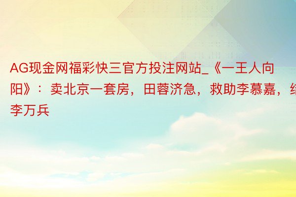 AG现金网福彩快三官方投注网站_《一王人向阳》：卖北京一套房，田蓉济急，救助李慕嘉，结缘李万兵