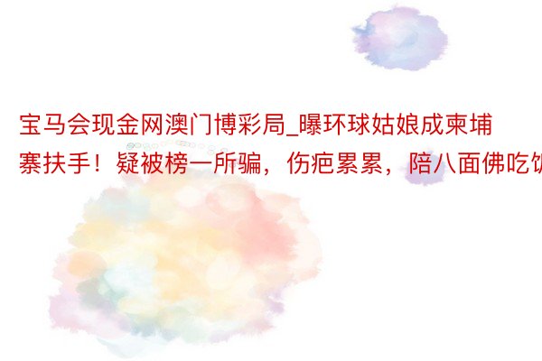 宝马会现金网澳门博彩局_曝环球姑娘成柬埔寨扶手！疑被榜一所骗，伤疤累累，陪八面佛吃饭