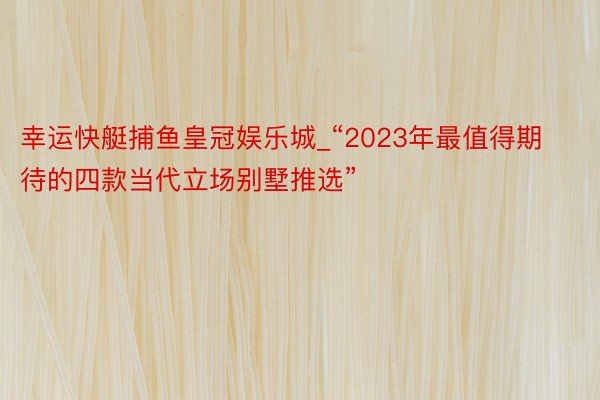 幸运快艇捕鱼皇冠娱乐城_“2023年最值得期待的四款当代立场别墅推选”