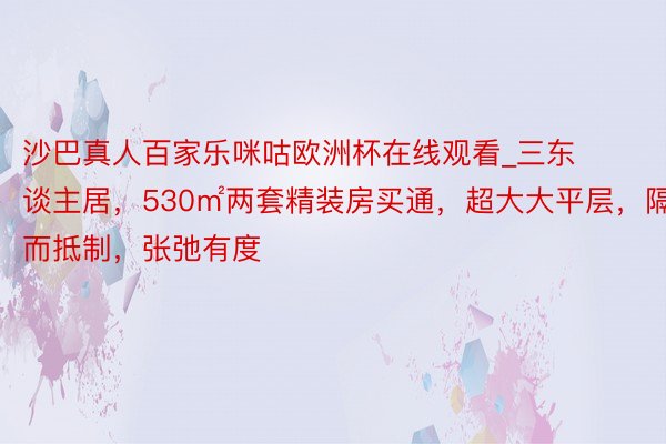 沙巴真人百家乐咪咕欧洲杯在线观看_三东谈主居，530㎡两套精装房买通，超大大平层，隔而抵制，张弛有度