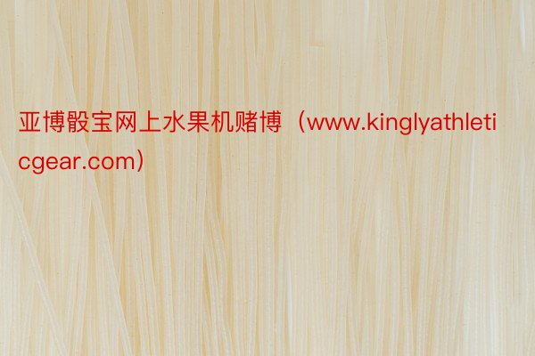 亚博骰宝网上水果机赌博（www.kinglyathleticgear.com）