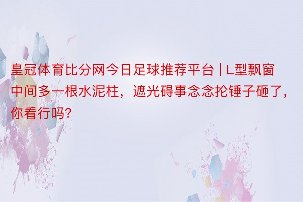 皇冠体育比分网今日足球推荐平台 | L型飘窗中间多一根水泥柱，遮光碍事念念抡锤子砸了，你看行吗？