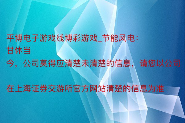 平博电子游戏线博彩游戏_节能风电：
甘休当今，公司莫得应清楚未清楚的信息，请您以公司在上海证券交游所官方网站清楚的信息为准