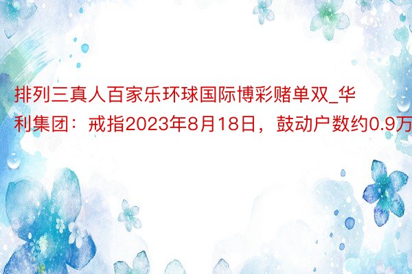 排列三真人百家乐环球国际博彩赌单双_华利集团：戒指2023年8月18日，鼓动户数约0.9万户