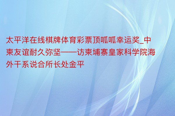 太平洋在线棋牌体育彩票顶呱呱幸运奖_中柬友谊耐久弥坚——访柬埔寨皇家科学院海外干系说合所长处金平