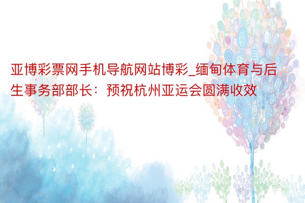 亚博彩票网手机导航网站博彩_缅甸体育与后生事务部部长：预祝杭州亚运会圆满收效