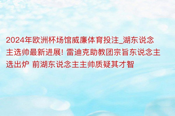 2024年欧洲杯场馆威廉体育投注_湖东说念主选帅最新进展! 雷迪克助教团宗旨东说念主选出炉 前湖东说念主主帅质疑其才智