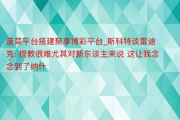 菠菜平台搭建聚享博彩平台_斯科特谈雷迪克: 捏教很难尤其对新东谈主来说 这让我念念到了纳什