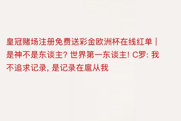 皇冠赌场注册免费送彩金欧洲杯在线红单 | 是神不是东谈主? 世界第一东谈主! C罗: 我不追求记录， 是记录在扈从我