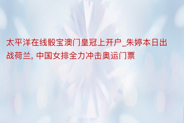 太平洋在线骰宝澳门皇冠上开户_朱婷本日出战荷兰, 中国女排全力冲击奥运门票